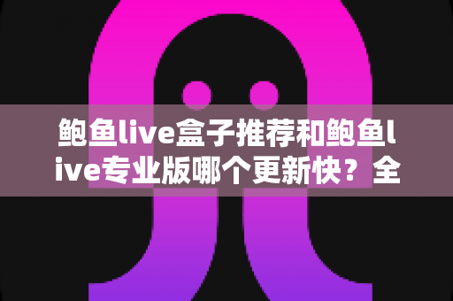 鲍鱼live盒子推荐和鲍鱼live专业版哪个更新快?全面解析与选择指南 鲍鱼live盒子推荐和鲍鱼live专业版哪个更新快?全面解析与选择指南