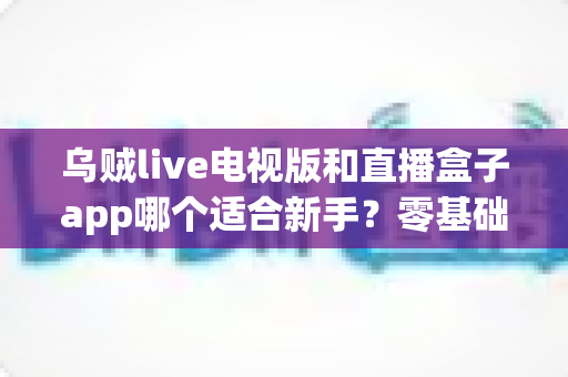 乌贼live电视版和直播盒子app哪个适合新手?零基础用户选型与使用完全指南 乌贼live电视版和直播盒子app哪个适合新手?零基础用户选型与使用完全指南