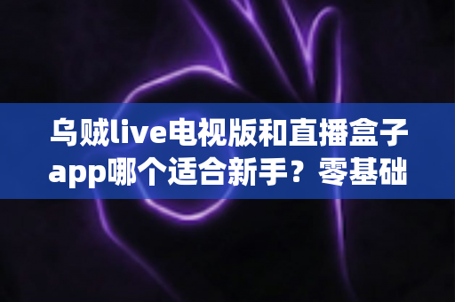 乌贼live电视版和直播盒子app哪个适合新手？零基础用户选型与使用完全指南