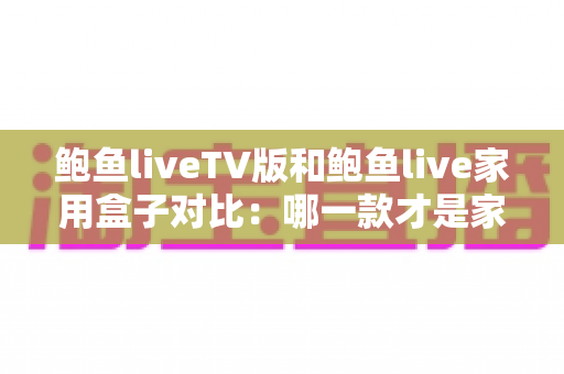 鲍鱼liveTV版和鲍鱼live家用盒子对比：哪一款才是家庭影音的最佳选择？深度评测与选购全指南