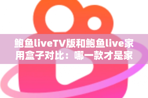 鲍鱼liveTV版和鲍鱼live家用盒子对比：哪一款才是家庭影音的最佳选择？深度评测与选购全指南