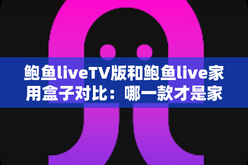 鲍鱼liveTV版和鲍鱼live家用盒子对比：哪一款才是家庭影音的最佳选择？深度评测与选购全指南