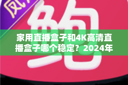 家用直播盒子和4K高清直播盒子哪个稳定?2024年深度实测对比,看完再买不踩坑 家用直播盒子和4K高清直播盒子哪个稳定?2024年深度实测对比,看完再买不踩坑
