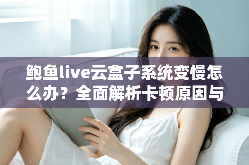 鲍鱼live云盒子系统变慢怎么办？全面解析卡顿原因与高效解决方法指南