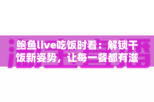 鲍鱼live吃饭时看：解锁干饭新姿势，让每一餐都有滋有味的下饭陪伴全指南