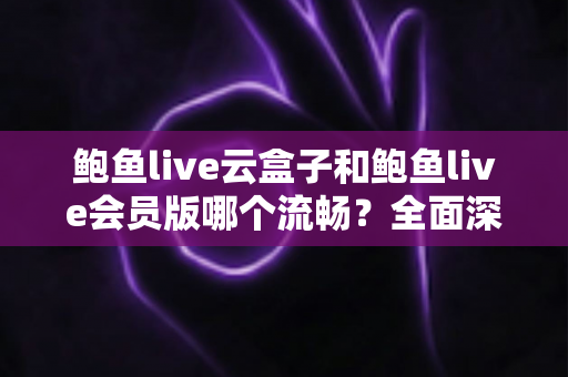 鲍鱼live云盒子和鲍鱼live会员版哪个流畅？全面深度对比与流畅度优化指南