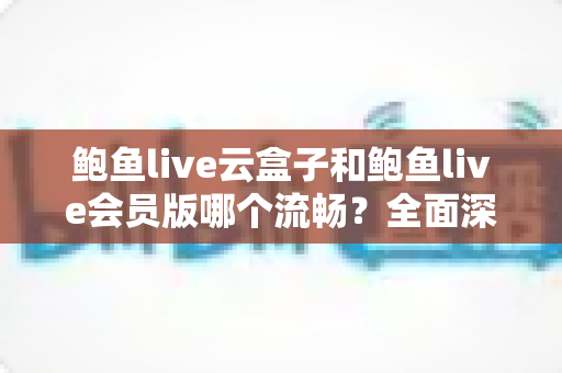 鲍鱼live云盒子和鲍鱼live会员版哪个流畅？全面深度对比与流畅度优化指南