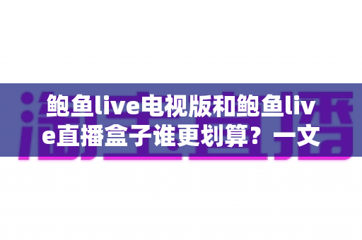 鲍鱼live电视版和鲍鱼live直播盒子谁更划算？一文算清两种方案的真实成本