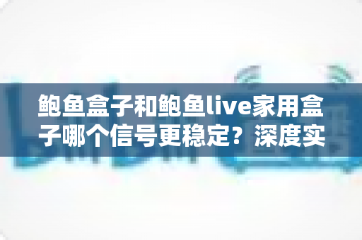鲍鱼盒子和鲍鱼live家用盒子哪个信号更稳定？深度实测对比分析，帮你选对家用电视盒子