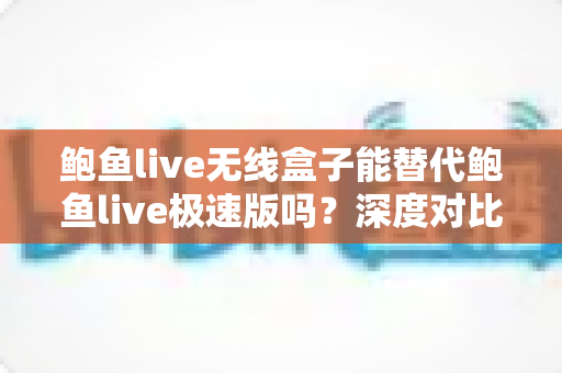 鲍鱼live无线盒子能替代鲍鱼live极速版吗？深度对比分析与选购指南