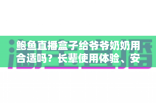 鲍鱼直播盒子给爷爷奶奶用合适吗？长辈使用体验、安全风险与替代方案全面解析