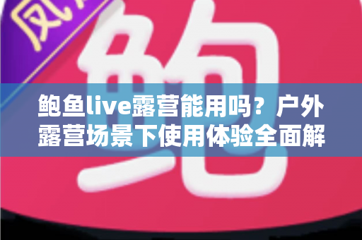 鲍鱼live露营能用吗？户外露营场景下使用体验全面解析与实用攻略