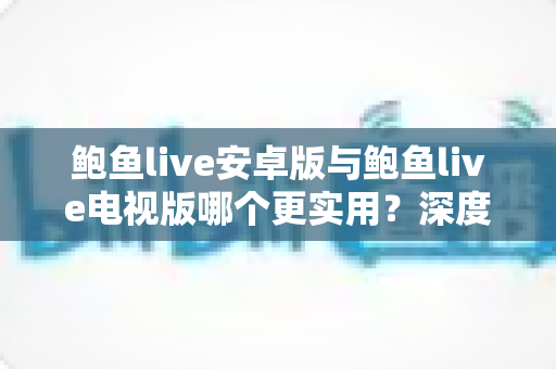 鲍鱼live安卓版与鲍鱼live电视版哪个更实用?深度对比分析与使用指南 鲍鱼live安卓版与鲍鱼live电视版哪个更实用?深度对比分析与使用指南