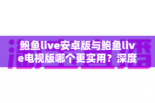 鲍鱼live安卓版与鲍鱼live电视版哪个更实用?深度对比分析与使用指南 鲍鱼live安卓版与鲍鱼live电视版哪个更实用?深度对比分析与使用指南