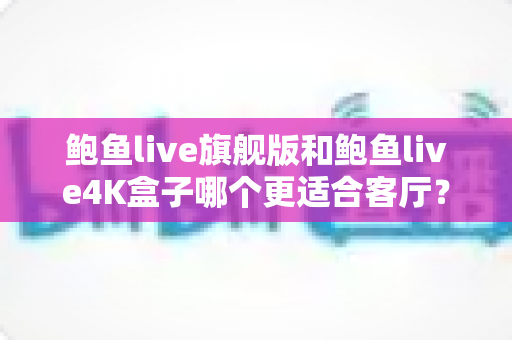 鲍鱼live旗舰版和鲍鱼live4K盒子哪个更适合客厅？深度对比帮你选对家庭影音中枢