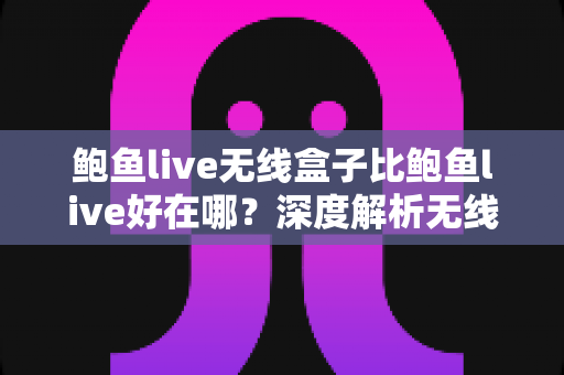 鲍鱼live无线盒子比鲍鱼live好在哪？深度解析无线盒子的六大核心优势与选购指南