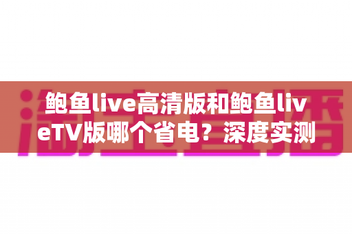 鲍鱼live高清版和鲍鱼liveTV版哪个省电？深度实测对比与省电攻略全解析