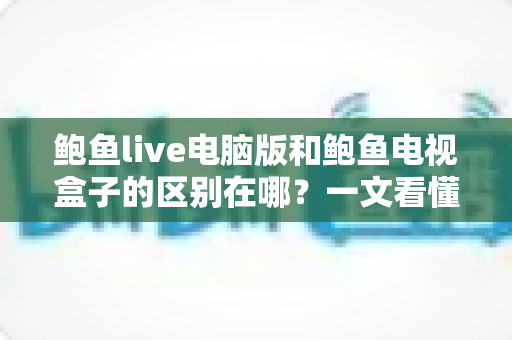 鲍鱼live电脑版和鲍鱼电视盒子的区别在哪?一文看懂平台差异与选购指南 鲍鱼live电脑版和鲍鱼电视盒子的区别在哪?一文看懂平台差异与选购指南