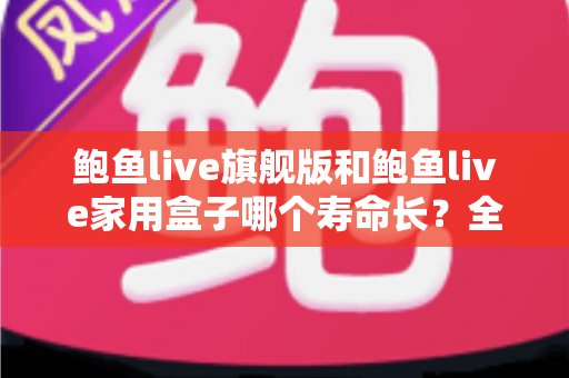 鲍鱼live旗舰版和鲍鱼live家用盒子哪个寿命长?全面解析两款设备的耐用性与选购指南 鲍鱼live旗舰版和鲍鱼live家用盒子哪个寿命长?全面解析两款设备的耐用性与选购指南