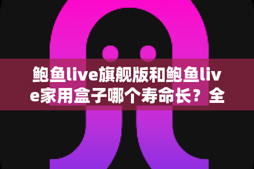 鲍鱼live旗舰版和鲍鱼live家用盒子哪个寿命长?全面解析两款设备的耐用性与选购指南 鲍鱼live旗舰版和鲍鱼live家用盒子哪个寿命长?全面解析两款设备的耐用性与选购指南