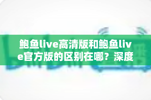 鲍鱼live高清版和鲍鱼live官方版的区别在哪?深度对比解析与选购指南 鲍鱼live高清版和鲍鱼live官方版的区别在哪?深度对比解析与选购指南