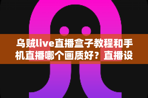 乌贼live直播盒子教程和手机直播哪个画质好？直播设备选择与画质优化全解析