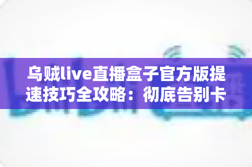 乌贼live直播盒子官方版提速技巧全攻略：彻底告别卡顿缓冲，畅享丝滑流畅的直播观看体验