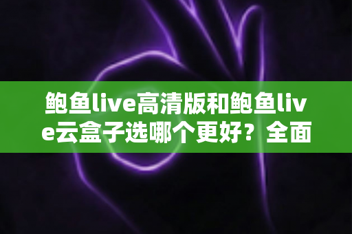 鲍鱼live高清版和鲍鱼live云盒子选哪个更好？全面对比与选购指南一次讲清楚
