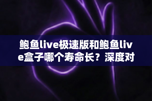 鲍鱼live极速版和鲍鱼live盒子哪个寿命长？深度对比解析与实用维护指南