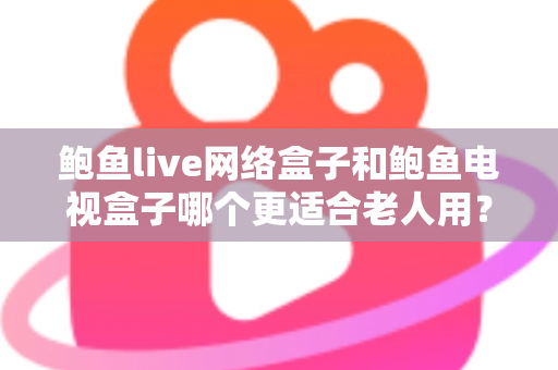 鲍鱼live网络盒子和鲍鱼电视盒子哪个更适合老人用？老人电视盒子深度对比评测与避坑选购指南