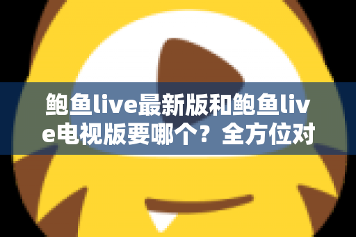 鲍鱼live最新版和鲍鱼live电视版要哪个?全方位对比指南助您一次选对版本 鲍鱼live最新版和鲍鱼live电视版要哪个?全方位对比指南助您一次选对版本