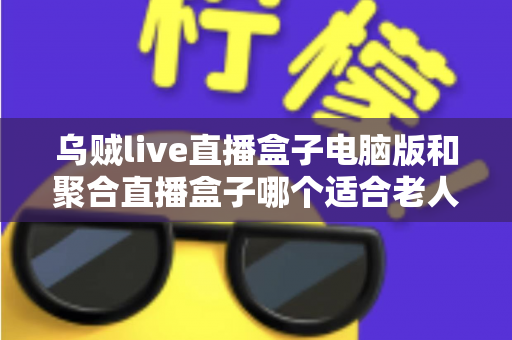 乌贼live直播盒子电脑版和聚合直播盒子哪个适合老人？中老年用户直播软件选购全指南
