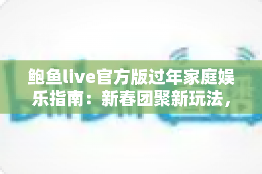 鲍鱼live官方版过年家庭娱乐指南:新春团聚新玩法,全家欢乐过大年 鲍鱼live官方版过年家庭娱乐指南:新春团聚新玩法,全家欢乐过大年