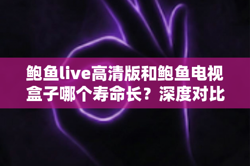 鲍鱼live高清版和鲍鱼电视盒子哪个寿命长？深度对比分析与延长使用寿命全攻略