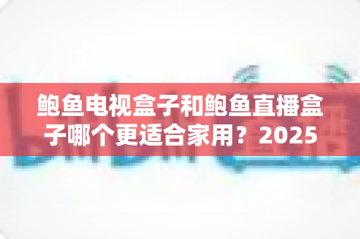 鲍鱼电视盒子和鲍鱼直播盒子哪个更适合家用?2025年家庭选购终极对比指南与避坑攻略 鲍鱼电视盒子和鲍鱼直播盒子哪个更适合家用?2025年家庭选购终极对比指南与避坑攻略