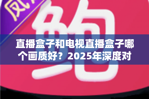 直播盒子和电视直播盒子哪个画质好？2025年深度对比解析与选购指南