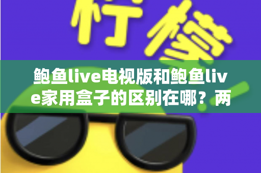 鲍鱼live电视版和鲍鱼live家用盒子的区别在哪?两大版本全方位对比与选购指南 鲍鱼live电视版和鲍鱼live家用盒子的区别在哪?两大版本全方位对比与选购指南