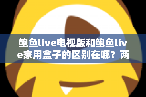 鲍鱼live电视版和鲍鱼live家用盒子的区别在哪?两大版本全方位对比与选购指南 鲍鱼live电视版和鲍鱼live家用盒子的区别在哪?两大版本全方位对比与选购指南