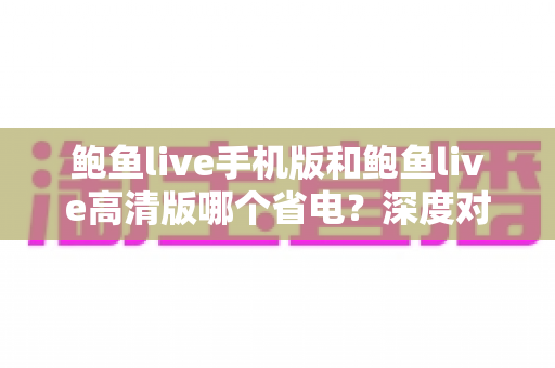 鲍鱼live手机版和鲍鱼live高清版哪个省电?深度对比分析与实用省电攻略全解析 鲍鱼live手机版和鲍鱼live高清版哪个省电?深度对比分析与实用省电攻略全解析