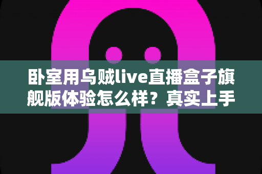 卧室用乌贼live直播盒子旗舰版体验怎么样?真实上手评测与购买建议全解析 卧室用乌贼live直播盒子旗舰版体验怎么样?真实上手评测与购买建议全解析