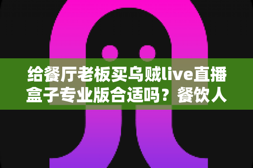 给餐厅老板买乌贼live直播盒子专业版合适吗？餐饮人必看的直播设备选购指南