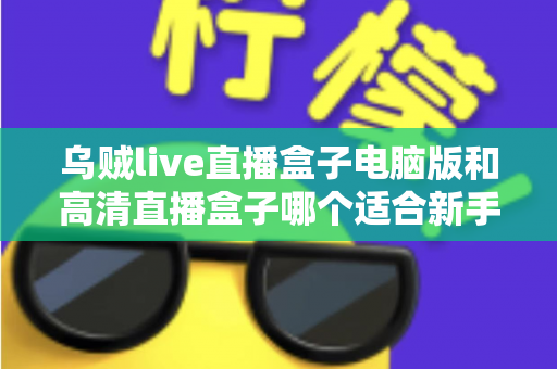 乌贼live直播盒子电脑版和高清直播盒子哪个适合新手？新手友好度全方位对比评测指南
