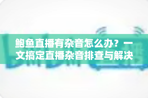 鲍鱼直播有杂音怎么办?一文搞定直播杂音排查与解决全攻略 鲍鱼直播有杂音怎么办?一文搞定直播杂音排查与解决全攻略