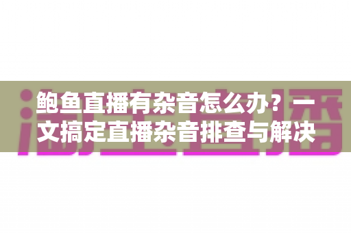 鲍鱼直播有杂音怎么办?一文搞定直播杂音排查与解决全攻略 鲍鱼直播有杂音怎么办?一文搞定直播杂音排查与解决全攻略