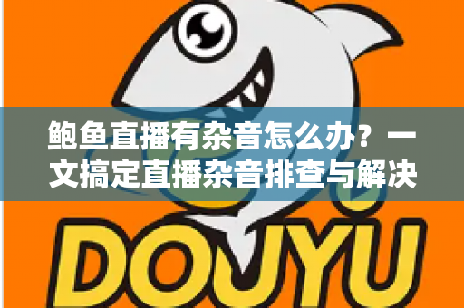 鲍鱼直播有杂音怎么办？一文搞定直播杂音排查与解决全攻略