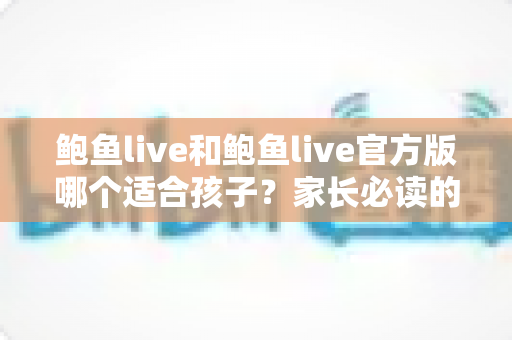 鲍鱼live和鲍鱼live官方版哪个适合孩子?家长必读的应用安全指南 鲍鱼live和鲍鱼live官方版哪个适合孩子?家长必读的应用安全指南