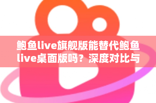 鲍鱼live旗舰版能替代鲍鱼live桌面版吗？深度对比与实用选择指南