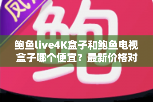 鲍鱼live4K盒子和鲍鱼电视盒子哪个便宜？最新价格对比与高性价比选购全攻略