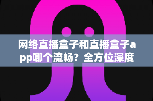 网络直播盒子和直播盒子app哪个流畅?全方位深度对比,助你打造丝滑不卡顿的专业直播体验 网络直播盒子和直播盒子app哪个流畅?全方位深度对比,助你打造丝滑不卡顿的专业直播体验