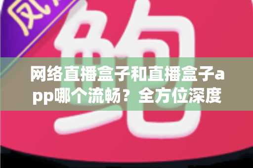 网络直播盒子和直播盒子app哪个流畅？全方位深度对比，助你打造丝滑不卡顿的专业直播体验